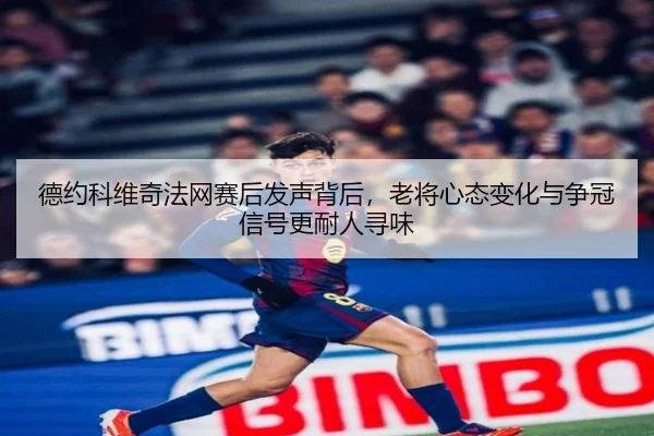 德约科维奇法网赛后发声背后，老将心态变化与争冠信号更耐人寻味