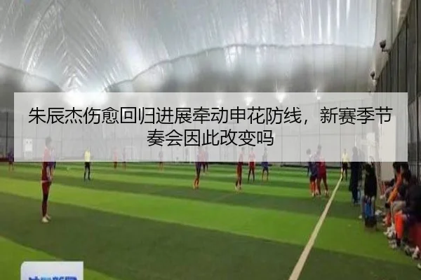 朱辰杰伤愈回归进展牵动申花防线，新赛季节奏会因此改变吗